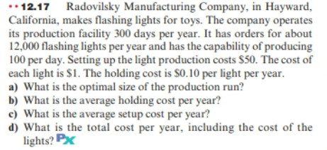* 12.17 Radovilsky Manufacturing Company, in Hayward,
California, makes flashing lights for toys. The company operates
its production facility 300 days per year. It has orders for about
12,000 flashing lights per year and has the capability of producing
100 per day. Setting up the light production costs $50. The cost of
each light is $1. The holding cost is $0.10 per light per year.
a) What is the optimal size of the production run?
b) What is the average holding cost per year?
c) What is the average setup cost per year?
d) What is the total cost per year, including the cost of the
lights? Px
