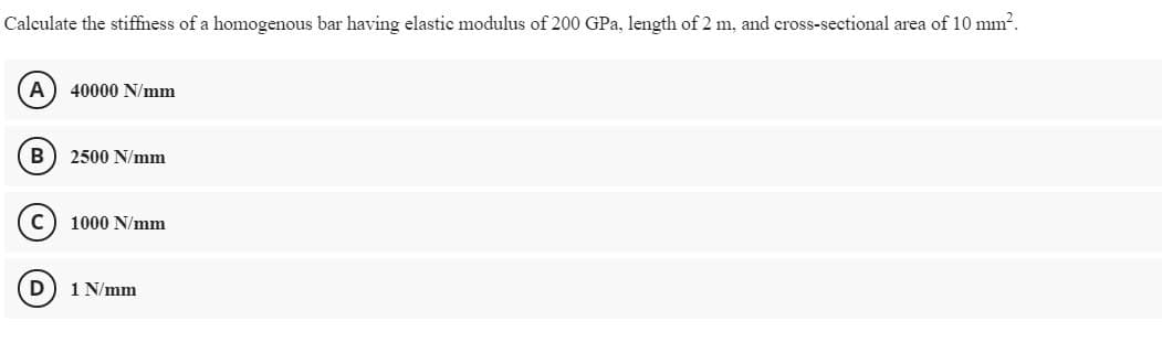 Calculate the stiffness of a homogenous bar having elastic modulus of 200 GPa, length of 2 m, and cross-sectional area of 10 mm?.
A
40000 N/mm
B
2500 N/mm
1000 N/mm
D
1 N/mm
