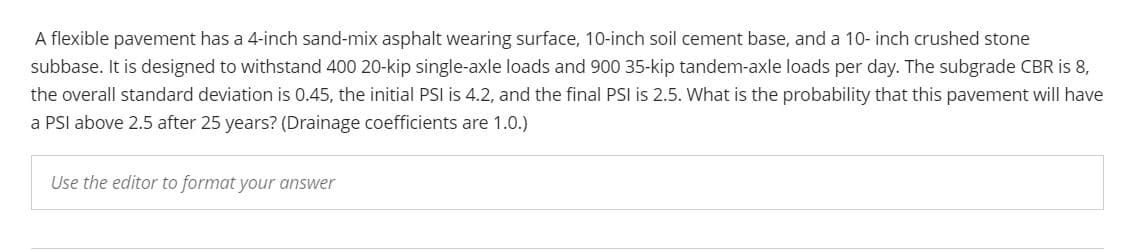 A flexible pavement has a 4-inch sand-mix asphalt wearing surface, 10-inch soil cement base, and a 10- inch crushed stone
subbase. It is designed to withstand 400 20-kip single-axle loads and 900 35-kip tandem-axle loads per day. The subgrade CBR is 8,
the overall standard deviation is 0.45, the initial PSI is 4.2, and the final PSI is 2.5. What is the probability that this pavement will have
a PSI above 2.5 after 25 years? (Drainage coefficients are 1.0.)
Use the editor to format your answer
