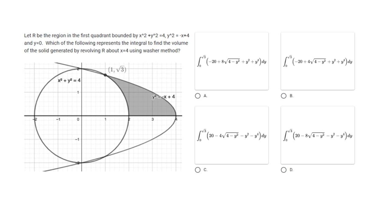 Let R be the region in the first quadrant bounded by x^2 +y^2 =4, y^2 = -x+4
and y=0. Which of the following represents the integral to find the volume
of the solid generated by revolving R about x=4 using washer method?
x² + y²=
-1
0
(1,√3)
y²x+4
[²³² (-20 + 8√4=y²³ +1²+1²) dy
OA.
(20-4√/4-3² -y-y
C.
- y¹) dy
(-20+4√4-g² + y² + y²) dy
B.
(20-8√4-1²
O D.
-y²-y¹) dy