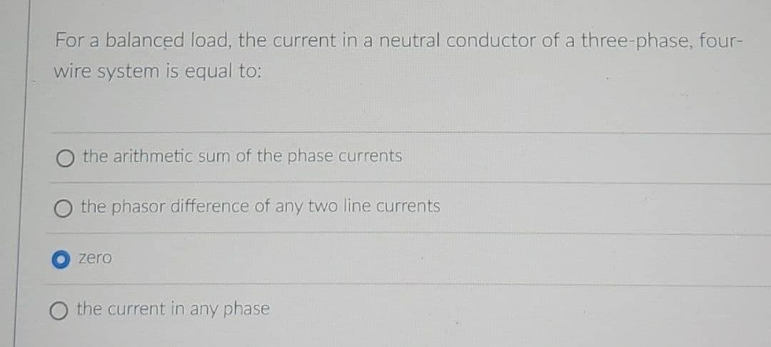 For a balanced load, the current in a neutral conductor of a three-phase, four-
wire system is equal to:
the arithmetic sum of the phase currents
the phasor difference of any two line currents
zero
the current in any phase