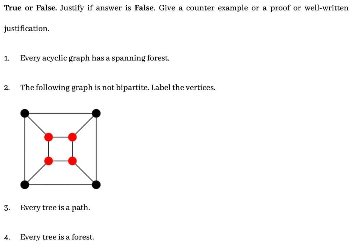 True or False. Justify if answer is False. Give a counter example or a proof or well-written
justification.
1. Every acyclic graph has a spanning forest.
2. The following graph is not bipartite. Label the vertices.
3.
4.
Every tree is a path.
Every tree is a forest.