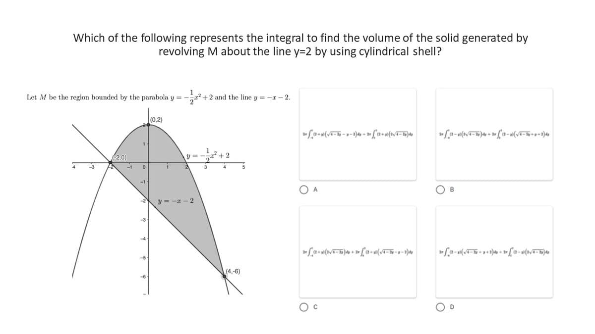Which of the following represents the integral to find the volume of the solid generated by
revolving M about the line y=2 by using cylindrical shell?
Let M be the region bounded by the parabola y=-
4
-3
(-2,0)
-1
0
-1
-5
-6
(0,2)
1
+2 and the line y = -x-2.
y=-=x²
y=-x-2
3
(4,-6)
20 (2+)(√4-2-3-2)4+20 °(2+0 (2√/4-25) 40
O A
2 (2+ (2√/4-20) + 2 * (2 + (√4 = 2-9-24₂
C
20 (2-(2√4-25) 4 + 28 (2-(√4-2x+8+2)40
B
22-x)(√√4-38-4249-20 ſ (2 - 0) (2√/4-36) 40
D
