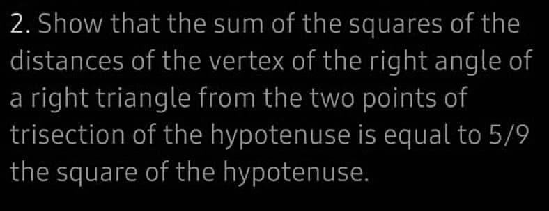 2. Show that the sum of the squares of the
distances of the vertex of the right angle of
a right triangle from the two points of
trisection of the hypotenuse is equal to 5/9
the square of the hypotenuse.