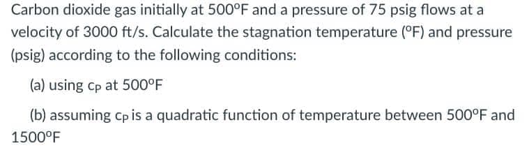 Carbon dioxide gas initially at 500°F and a pressure of 75 psig flows at a
velocity of 3000 ft/s. Calculate the stagnation temperature (°F) and pressure
(psig) according to the following conditions:
(a) using cp at 500°F
(b) assuming cp is a quadratic function of temperature between 500°F and
1500°F