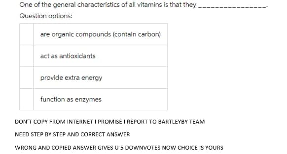 One of the general characteristics of all vitamins is that they
Question options:
are organic compounds (contain carbon)
act as antioxidants
provide extra energy
function as enzymes
DON'T COPY FROM INTERNET I PROMISE I REPORT TO BARTLEYBY TEAM
NEED STEP BY STEP AND CORRECT ANSWER
WRONG AND COPIED ANSWER GIVES U 5 DOWNVOTES NOW CHOICE IS YOURS
