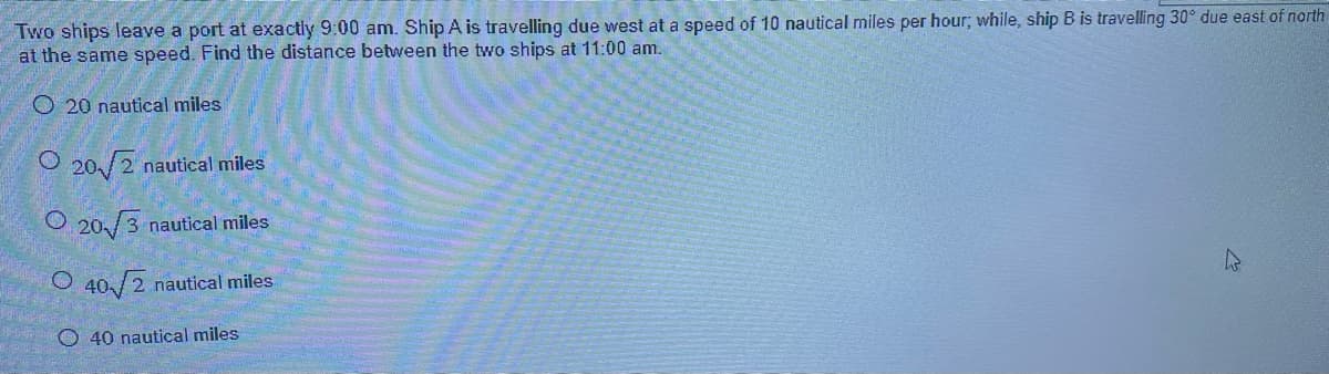 Two ships leave a port at exactly 9:00 am. Ship A is travelling due west at a speed of 10 nautical miles per hour; while, ship B is travelling 30° due east of north
at the same speed. Find the distance between the two ships at 11:00 am.
O20 nautical miles
O20/2 nautical miles
O20/3 nautical miles
O 40√2 nautical miles
40 nautical miles