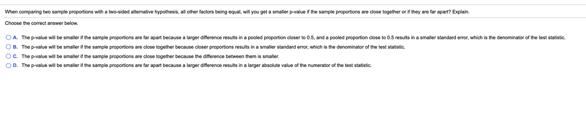 When comparing two sample proportions with a two-sided alternative hypothesis, all other factors being equal, will you get a smaller p-value if the sample proportions are close together or if they are far apart? Explain.
Choose the correct answer below.
A. The p-value will be smaller if the sample proportions are far apart because a larger difference results in a pooled proportion closer to 0.5, and a pooled proportion close to 0.5 results in a smaller standard error, which is the denominator of the test statistic.
B. The p-value will be smaller if the sample proportions are close together because closer proportions results in a smaller standard error, which is the denominator of the test statistic.
C. The p-value will be smaller if the sample proportions are close together because the difference between them is smaller.
D. The p-value will be smaller if the sample proportions are far apart because a larger difference results in a larger absolute value of the numerator of the test statistic.
O O O
