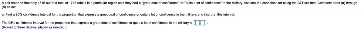 A poll reported that only 1316 out of a total of 1746 adults in a particular region said they had a "great deal of confidence" or "quite a lot of confidence" in the military. Assume the conditions for using the CLT are met. Complete parts (a) through
(d) below.
a. Find a 95% confidence interval for the proportion that express a great deal of confidence or quite a lot of confidence in the military, and interpret this interval.
The 95% confidence interval for the proportion that express a great deal of confidence or quite a lot of confidence in the military is
(Round to three decimal places as needed.)
