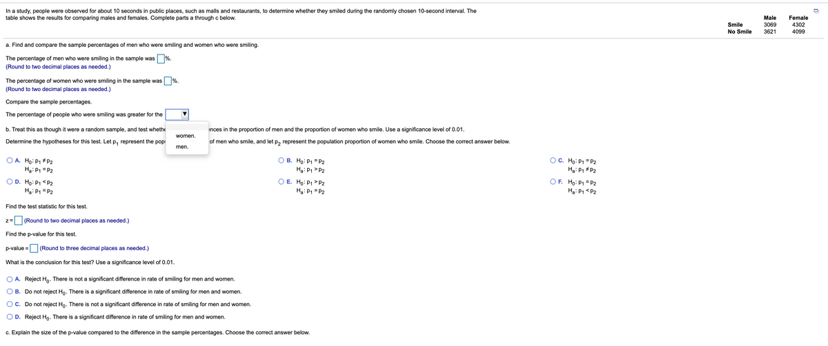 In a study, people were observed for about 10 seconds in public places, such as malls and restaurants, to determine whether they smiled during the randomly chosen 10-second interval. The
table shows the results for comparing males and females. Complete parts a through c below.
Male
Female
Smile
3069
4302
No Smile
3621
4099
a. Find and compare the sample percentages of men who were smiling and women who were smiling.
The percentage of men who were smiling in the sample was %.
(Round to two decimal places as needed.)
The percentage of women who were smiling in the sample was
%.
(Round to two decimal places as needed.)
Compare the sample percentages.
The percentage of people who were smiling was greater for the
b. Treat this as though it were a random sample, and test whethe
ences in the proportion of men and the proportion of women who smile. Use a significance level of 0.01.
women.
Determine the hypotheses for this test. Let p, represent the popi
of men who smile, and let p, represent the population proportion of women who smile. Choose the correct answer below.
men.
O A. Ho: P1 # P2
Ha: P1 = P2
O C. Ho: P1 = P2
Hạ: P1 + P2
B. Ho: P1 = P2
Ha: P1 > P2
O E. Ho: P1 > P2
O D. Ho: P1 <P2
Ha: P1 = P2
O F. Ho: P1 = P2
Ha: P1 <P2
Ha: P1 = P2
Find the test statistic for this test.
z=
(Round to two decimal places as needed.)
Find the p-value for this test.
p-value =
(Round to three decimal places as needed.)
What is the conclusion for this test? Use a significance level of 0.01.
A. Reject Ho: There is not a significant difference in rate of smiling for men and women.
B. Do not reject Ho. There is a significant difference in rate of smiling for men and women.
C. Do not reject Ho. There is not a significant difference in rate of smiling for men and women.
D. Reject Ho. There is a significant difference in rate of smiling for men and women.
c. Explain the size of the p-value compared to the difference in the sample percentages. Choose the correct answer below.
