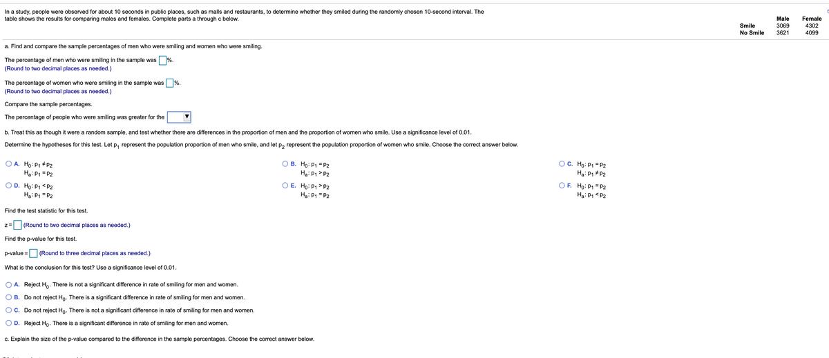 In a study, people were observed for about 10 seconds in public places, such as malls and restaurants, to determine whether they smiled during the randomly chosen 10-second interval. The
table shows the results for comparing males and females. Complete parts a through c below.
Male
Female
Smile
3069
4302
No Smile
3621
4099
a. Find and compare the sample percentages of men who were smiling and women who were smiling.
The percentage of men who were smiling in the sample was %.
(Round to two decimal places as needed.)
The percentage of women who were smiling in the sample was
%.
(Round to two decimal places as needed.)
Compare the sample percentages.
The percentage of people who were smiling was greater for the
b. Treat this as though it were a random sample, and test whether there are differences in the proportion of men and the proportion of women who smile. Use a significance level of 0.01.
Determine the hypotheses for this test. Let p, represent the population proportion of men who smile, and let p, represent the population proportion of women who smile. Choose the correct answer below.
O A. Ho: P1 # P2
Ha: P1 = P2
O B. Ho: P1 = P2
Ha: P1 > P2
O C. Ho:P1 = P2
Hạ: P1 # P2
O D. Ho: P1 <P2
Ha: P1 = P2
O E. Ho: P1 > P2
Ha: P1 = P2
O F. Ho: P1 = P2
Ha: P1 <P2
Find the test statistic for this test.
(Round to two decimal places as needed.)
Find the p-value for this test.
p-value = (Round to three decimal places as needed.)
What is the conclusion for this test? Use a significance level of 0.01.
O A. Reject Ho. There is not a significant difference in rate of smiling for men and women.
O B. Do not reject Ho. There is a significant difference in rate of smiling for men and women.
O C. Do not reject Ho. There is not a significant difference in rate of smiling for men and women.
O D. Reject Ho. There is a significant difference
rate of smiling for men and women.
c. Explain the size of the p-value compared to the difference in the sample percentages. Choose the correct answer below.
