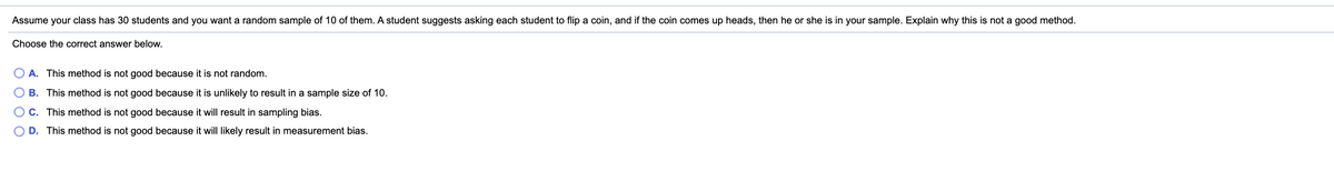 Assume your class has 30 students and you want a random sample of 10 of them. A student suggests asking each student to flip a coin, and if the coin comes up heads, then he or she is in your sample. Explain why this is not a good method.
Choose the correct answer below.
A. This method is not good because it is not random.
O B. This method is not good because it is unlikely to result in a sample size of 10.
O C. This method is not good because it will result in sampling bias.
D. This method is not good because it will likely result in measurement bias.
O O
