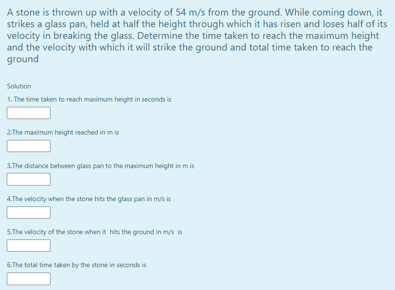 A stone is thrown up with a velocity of 54 m/s from the ground. While coming down, it
strikes a glass pan, held at half the height through which it has risen and loses half of its
velocity in breaking the glass. Determine the time taken to reach the maximum height
and the velocity with which it will strike the ground and total time taken to reach the
ground
Solution
1. The time taken to reach maximum height in seconds is
2.The maximum height reached in m is
3.The distance between glass pan to the maximum height in m is
4.The velocity when the stone hits the glass pan in m/s is
5.The velocity of the stone when it hits the ground in m/s is
6.The total time taken by the stone in seconds is
