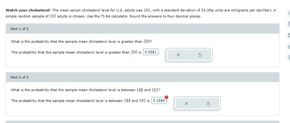 Watch your cholesterol: The mean serum cholesterol level for U.S. adults was 195, with a standard deviation of 34 (the units are milligrams per deciliter). A
simple random sample of 103 adults is chosen. Use the TI-84 calculator. Round the answers to four decimal places.
Part 1 of 3
What is the probability that the sample mean cholesterol level is greater than 200?
The probability that the sample mean cholesterol level is greater than 200 is 0.0681
Part 2 of 3
What is the probability that the sample mean cholesterol level is between 188 and 192?
The probability that the sample mean cholesterol level is between 188 and 192 is 0.1684
