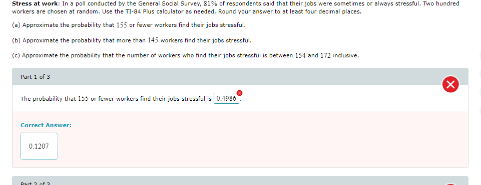 Stress at work: In a poll conducted by the General Social Survey, 81% of respondents said that their jobs were sometimes or always stressful. Two hundred
workers are chosen at random. Use the TI-84 Plus calculator as needed. Round your answer to at least four decimal places.
(a) Approximate the probability that 155 or fewer workers find their jobs stressful.
(b) Approximate the probability that more than 145 workers find their jobs stressful.
(c) Approximate the probability that the number of workers who find their jobs stressful is between 154 and 172 inclusive.
Part 1 of 3
The probability that 155 or fewer workers find their jobs stressful is 0.4986
Correct Answer:
0.1207
Dart 2 of 3
