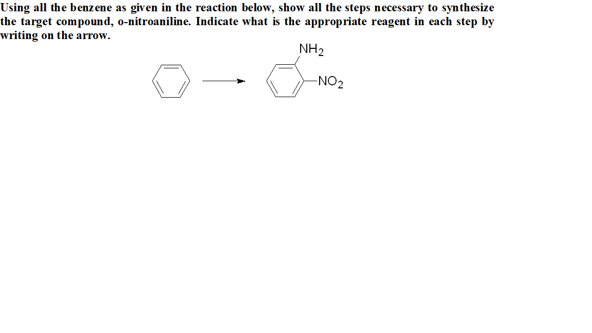 Jsing all the benzene as given in the reaction below, show all the steps necessary to synthesize
he target compound, o-nitroaniline. Indicate what is the appropriate reagent in each step by
vriting on the arrow.
NH2
NO2
