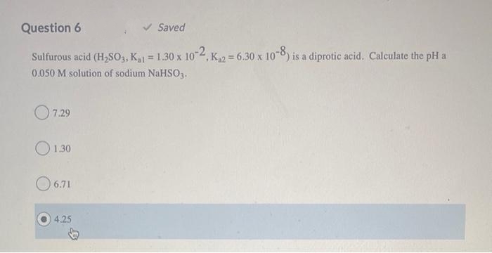 Question 6
V Saved
Sulfurous acid (H,SO3, K = 1.30 x 104,
,K2 = 6.30 x 100) is a diprotic acid. Calculate the pH a
-8,
%3D
0.050 M solution of sodium NaHS03.
O7.29
O130
O 6.71
4.25
