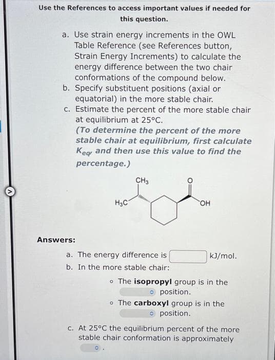 Use the References to access important values if needed for
this question.
a. Use strain energy increments in the OWL
Table Reference (see References button,
Strain Energy Increments) to calculate the
energy difference between the two chair
conformations of the compound below.
b. Specify substituent positions (axial or
equatorial) in the more stable chair.
c. Estimate the percent of the more stable chair
at equilibrium at 25°C.
(To determine the percent of the more
stable chair at equilibrium, first calculate
Keg and then use this value to find the
percentage.)
CH3
H3C
HO.
Answers:
a. The energy difference is
kJ/mol.
b. In the more stable chair:
o The isopropyl group is in the
O position.
o The carboxyl group is in the
O position.
c. At 25°C the equilibrium percent of the more
stable chair conformation is approximately
