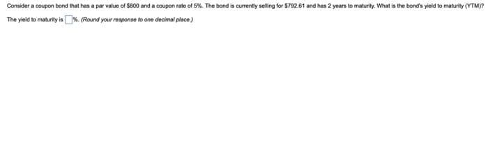 Consider a coupon bond that has a par value of $800 and a coupon rate of 5%. The bond is currently selling for $792.61 and has 2 years to maturity. What is the bond's yield to maturity (YTM)?
The yield to maturity is %. (Round your response to one decimal place.)
