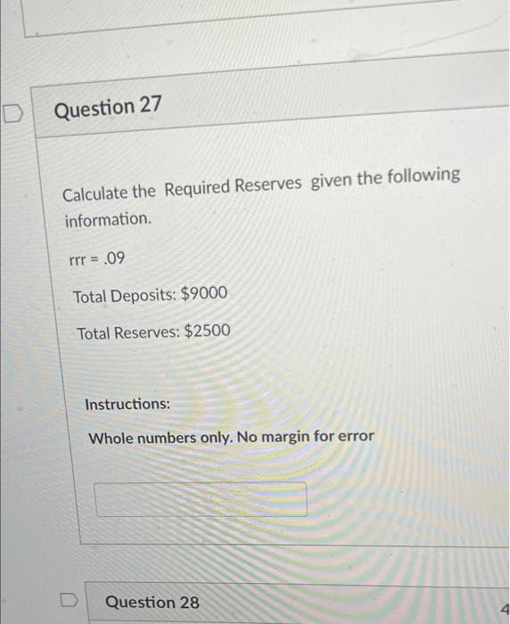 Question 27
Calculate the Required Reserves given the following
information.
rrr = .09
Total Deposits: $9000
Total Reserves: $2500
Instructions:
Whole numbers only. No margin for error
Question 28
4.
