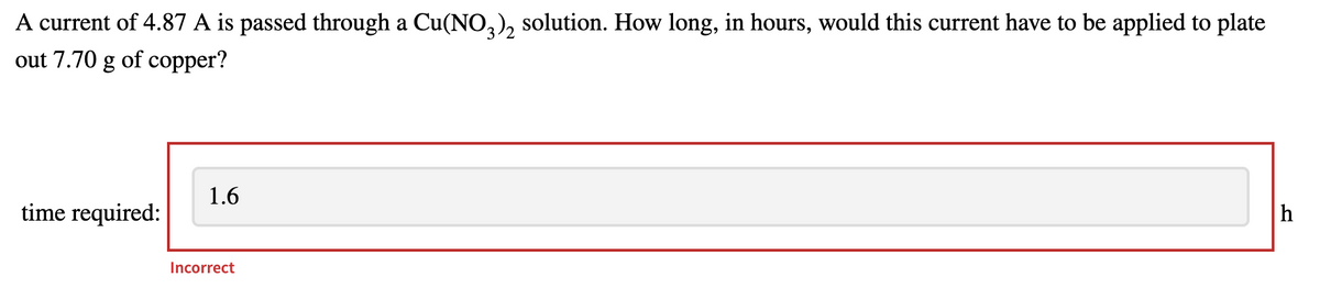 A current of 4.87 A is passed through a Cu(N0,), solution. How long, in hours, would this current have to be applied to plate
out 7.70 g of copper?
1.6
time required:
Incorrect
