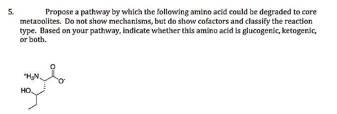 5.
Propose a pathway by which the following amino acid could be degraded to core
metabolites. Do not show mechanisms, but do show cofactors and classify the reaction
type. Based on your pathway, indicate whether this amino acid is glucogenic, ketogenic,
or both.
*H3N.
HO,
