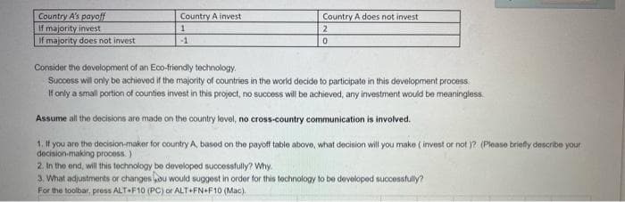 Country A's payoff
If majority invest
If majority does not invest
Country A invest
Country A does not invest
-1
Consider the development of an Eco-triendly technology.
Success will only be achieved if the majority of countries in the world decide to participate in this development process
If only a small portion of counties invest in this projoct, no success will be achieved, any investment would be meaningless.
Assume all the decisions aro made on the country levoi, no cross-country communication is involved.
1. If you are the decision-maker for country A, basod on the payoff table above, what decision will you make ( invest or not )? (Pleaso briefly describe your
decision-making process.)
2. In the end, will this technology be developed successfully? Why.
3. What adjustments or changes ou would suggest in order for this tochnology to be devoloped successfully?
For the toolbar, press ALT+F10 (PC) or ALT+FN+F10 (Mac).
