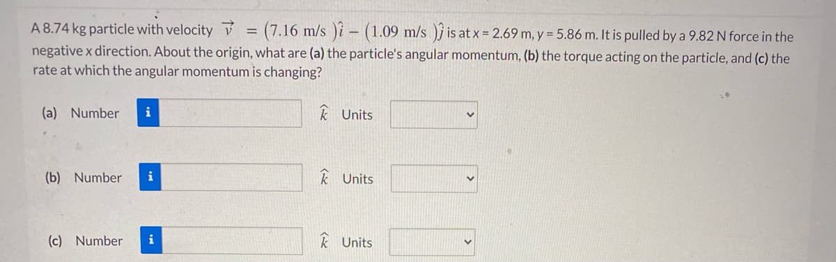 A 8.74 kg particle with velocity v
(7.16 m/s )i - (1.09 m/s )j is at x = 2.69 m, y = 5.86 m. It is pulled by a 9.82 N force in the
negative x direction. About the origin, what are (a) the particle's angular momentum, (b) the torque acting on the particle, and (c) the
rate at which the angular momentum is changing?
(a) Number
i
k Units
(b) Number
i
k Units
(c) Number
k Units
