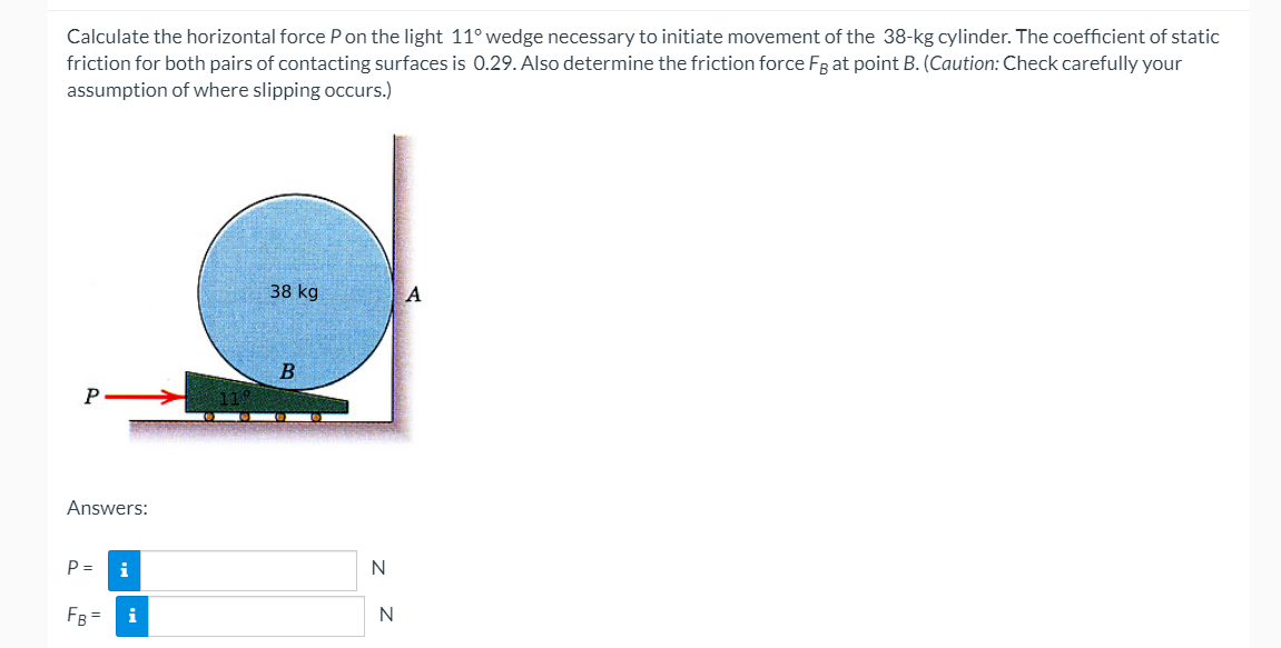 Calculate the horizontal force Pon the light 11° wedge necessary to initiate movement of the 38-kg cylinder. The coefficient of static
friction for both pairs of contacting surfaces is 0.29. Also determine the friction force FR at point B. (Caution: Check carefully your
assumption of where slipping occurs.)
38 kg
A
P
Answers:
P =
i
N
FB = i
N
