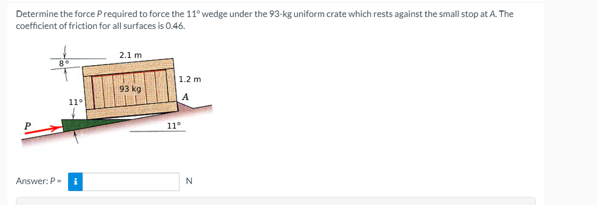 Determine the force P required to force the 11° wedge under the 93-kg uniform crate which rests against the small stop at A. The
coefficient of friction for all surfaces is 0.46.
2.1 m
8°
1.2 m
93 kg
A
11°
P
11°
Answer: P =
i
N
