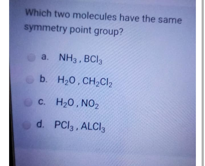 Which two molecules have the same
symmetry point group?
a. NH3, BCI3
O b. H20, CH2CI2
c. H20, N02
С.
d. PCI3 , ALCI3
