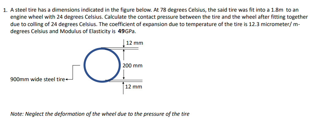 1. A steel tire has a dimensions indicated in the figure below. At 78 degrees Celsius, the said tire was fit into a 1.8m to an
engine wheel with 24 degrees Celsius. Calculate the contact pressure between the tire and the wheel after fitting together
due to colling of 24 degrees Celsius. The coefficient of expansion due to temperature of the tire is 12.3 micrometer/ m-
degrees Celsius and Modulus of Elasticity is 49GPA.
12 mm
200 mm
900mm wide steel tire+
12 mm
Note: Neglect the deformation of the wheel due to the pressure of the tire
