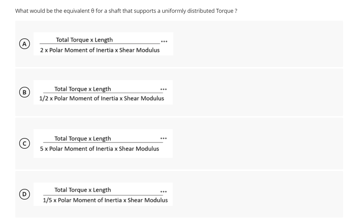 What would be the equivalent 0 for a shaft that supports a uniformly distributed Torque ?
Total Torque x Length
A
2 x Polar Moment of Inertia x Shear Modulus
Total Torque x Length
1/2 x Polar Moment of Inertia x Shear Modulus
Total Torque x Length
5 x Polar Moment of Inertia x Shear Modulus
Total Torque x Length
...
1/5 x Polar Moment of Inertia x Shear Modulus
