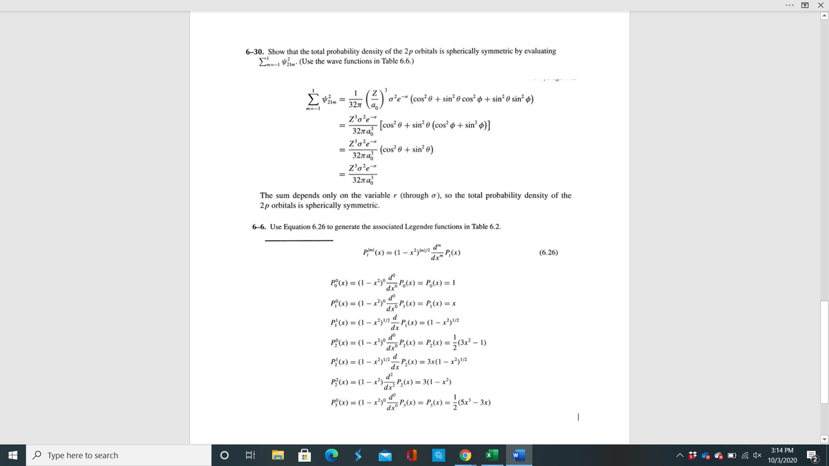 6–30. Show that the total probability density of the 2p orbitals is spherically symmetric by evaluating
Valm: (Use the wave functions in Table 6.6.)
1
o'e" (cos? 0 + sin² 0 cos² ø + sin² 0 sin² ø)
32л
m=-1
z'o?e-
[cos? e + sin? e (cos² + sin? ø)]
327a;
%3D
Z'o?e
(cos² 0 + sin² e)
32n a,
Z'o’e
32n a
The sum depends only on the variable r (through ơ), so the total probability density of the
2p orbitals is spherically symmetric.
6–6. Use Equation 6.26 to generate the associated Legendre functions in Table 6.2.
Pm' (x) = (1 – x?) m/2 _
dx
dm
P,(x)
(6.26)
P°(x) = (1 – x²)°
oP
dro Po(x) = P,(x) = 1
P°(x) = (1 – x²)°
dxº
d°
oP,(x) = P,(x) = x
P' (x) = (1 – x²)\/2 d
dx
- P,(x) = (1 – x²)/2
Pº(x) = (1 – x²)°-
Jo P;(x) = P,(x) =
P} (x) = (1 – x²)'2 P,(x) = 3x(1 – x?)!/2
dx
d?
P?(x) = (1 – x³) P,(x) = 3(1 – x²)
d°
P°(x) = (1 – x*)°P,(x) = P,(x) =
dxº
- 3x)
O Type here to search
3:14 PM
危 x
10/3/2020
