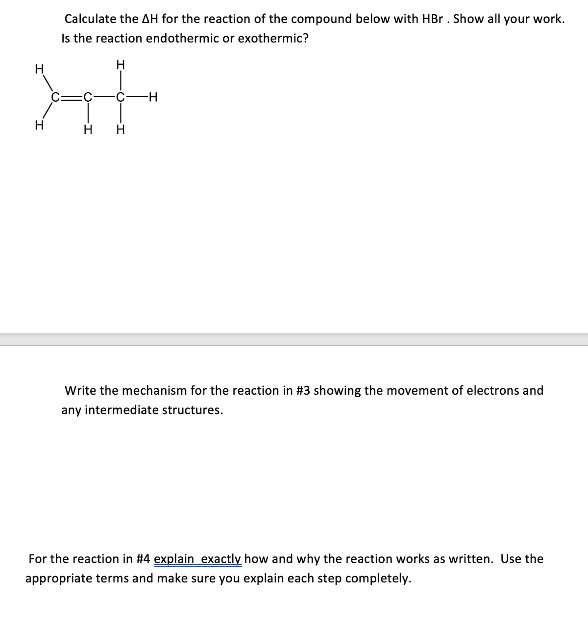 Calculate the AH for the reaction of the compound below with HBr . Show all your work.
Is the reaction endothermic or exothermic?
H
H-
H
H
H
Write the mechanism for the reaction in #3 showing the movement of electrons and
any intermediate structures.
For the reaction in #4 explain exactly how and why the reaction works as written. Use the
appropriate terms and make sure you explain each step completely.
