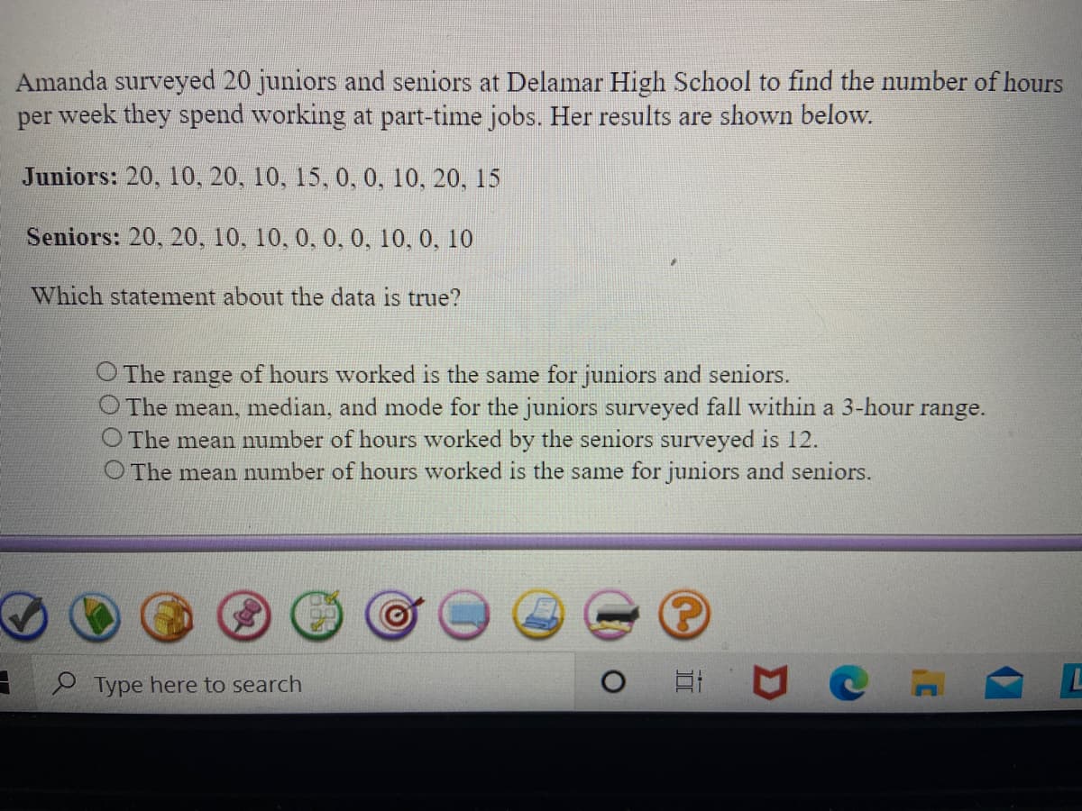 Amanda surveyed 20 juniors and seniors at Delamar High School to find the number of hours
per week they spend working at part-time jobs. Her results are shown below.
Juniors: 20, 10, 20, 10, 15, 0, 0, 10, 20, 15
Seniors: 20, 20, 10, 10, 0, 0, 0, 10, 0, 10
Which statement about the data is true?
O The
The mean, median, and mode for the juniors surveyed fall within a 3-hour range.
O The mean number of hours worked by the seniors surveyed is 12.
O The mean number of hours worked is the same for juniors and seniors.
range
of hours worked is the same for juniors and seniors.
Type here to search
