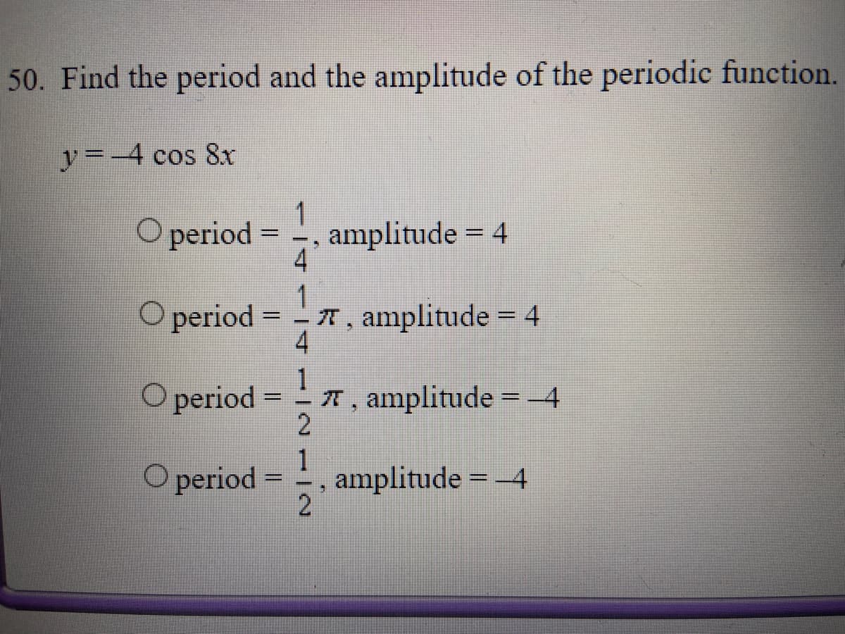 50. Find the period and the amplitude of the periodic function.
y=-4 cos 8r
O period =
amplitude = 4
4.
1
A, amplitude = 4
4
%3D
O period :
O period
T, amplitude =-4
2
%3D
%3D
1
amplitude = -4
2
O period =
