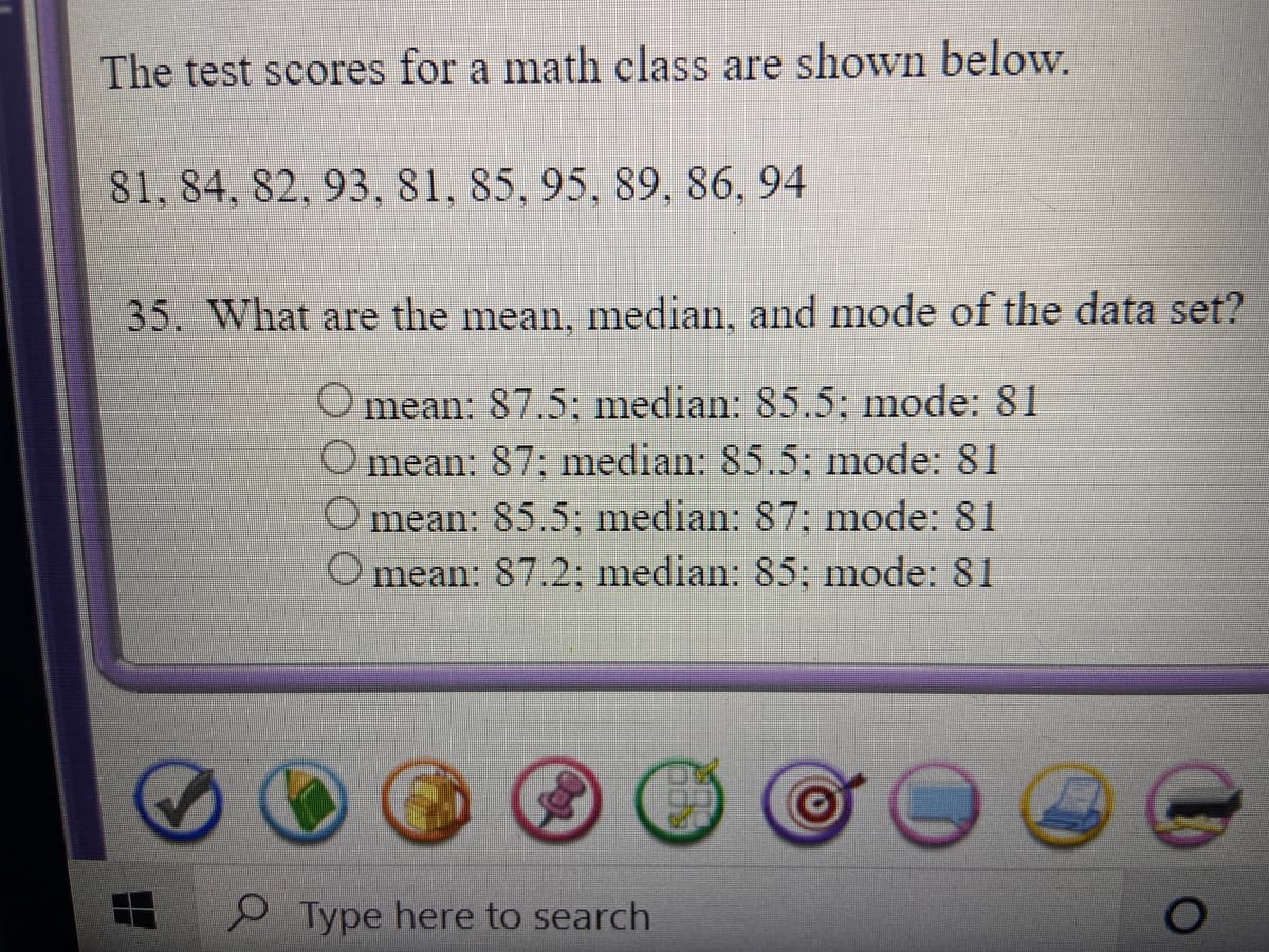 The test scores for a math class are shown below.
81, 84, 82, 93, 81, 85, 95, 89, 86, 94
35. What are the mean, median, and mode of the data set?
O mean: 87.5; median: 85.5; mode: 81
O mean: 87; median: 85.5; mode: 81
mean: 85.5; median: 87: mode: 81
mean: 87.2; median: 85; mode: 81
Type here to search

