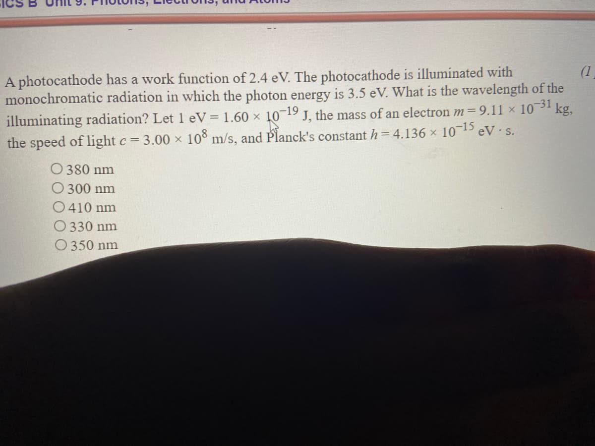 (1
A photocathode has a work function of 2.4 eV. The photocathode is illuminated with
monochromatic radiation in which the photon energy is 3.5 eV. What is the wavelength of the
illuminating radiation? Let1 eV= 1.60 x 10 19 J, the mass of an electron m=9.11 × 10 kg,
the speed of light c= 3.00 x 10° m/s, and Planck's constant h=4.136 × 105 eV s.
O 380 nm
O 300 nm
O410 nm
330 nm
350 nm
