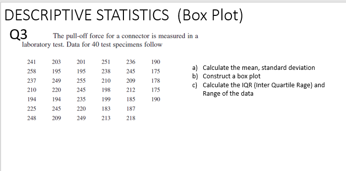 DESCRIPTIVE STATISTICS (Box Plot)
Q3
The pull-off force for a connector is measured in a
laboratory test. Data for 40 test specimens follow
241
203
201
251
236
190
258
195
195
238
245
175
237
249
255 210
209
178
210
220
245
198
212
175
194
194
235
199 185
190
225
245
220
183
187
248
209
249
213
218
a) Calculate the mean, standard deviation
b) Construct a box plot
c) Calculate the IQR (Inter Quartile Rage) and
Range of the data
