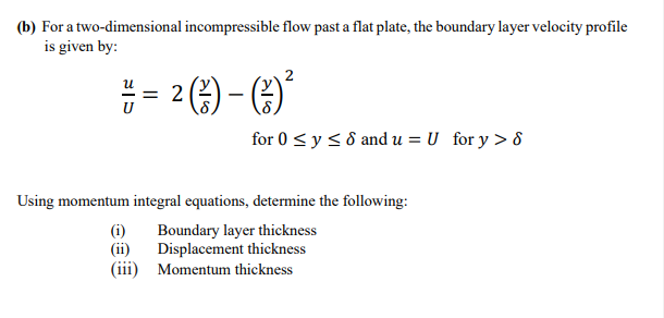 (b) For a two-dimensional incompressible flow past a flat plate, the boundary layer velocity profile
is given by:
= 2
U
(-3) - (-) ²³
for 0 ≤ y ≤ 8 and u = U_ for y > 8
Using momentum integral equations, determine the following:
(i)
Boundary layer thickness
Displacement thickness
(ii)
(iii) Momentum thickness