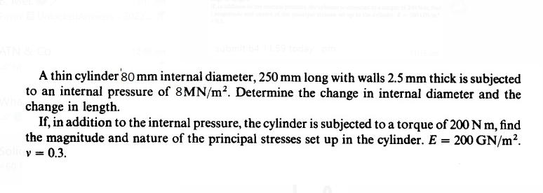 Pavin: Unlocked Answers - 2022..
ATN & Co
submit b4 11.59 today pm
A thin cylinder 80 mm internal diameter, 250 mm long with walls 2.5 mm thick is subjected
to an internal pressure of 8MN/m². Determine the change in internal diameter and the
Who change in length.
If, in addition to the internal pressure, the cylinder is subjected to a torque of 200 Nm, find
the magnitude and nature of the principal stresses set up in the cylinder. E = 200 GN/m².
Solicy = 0.3.