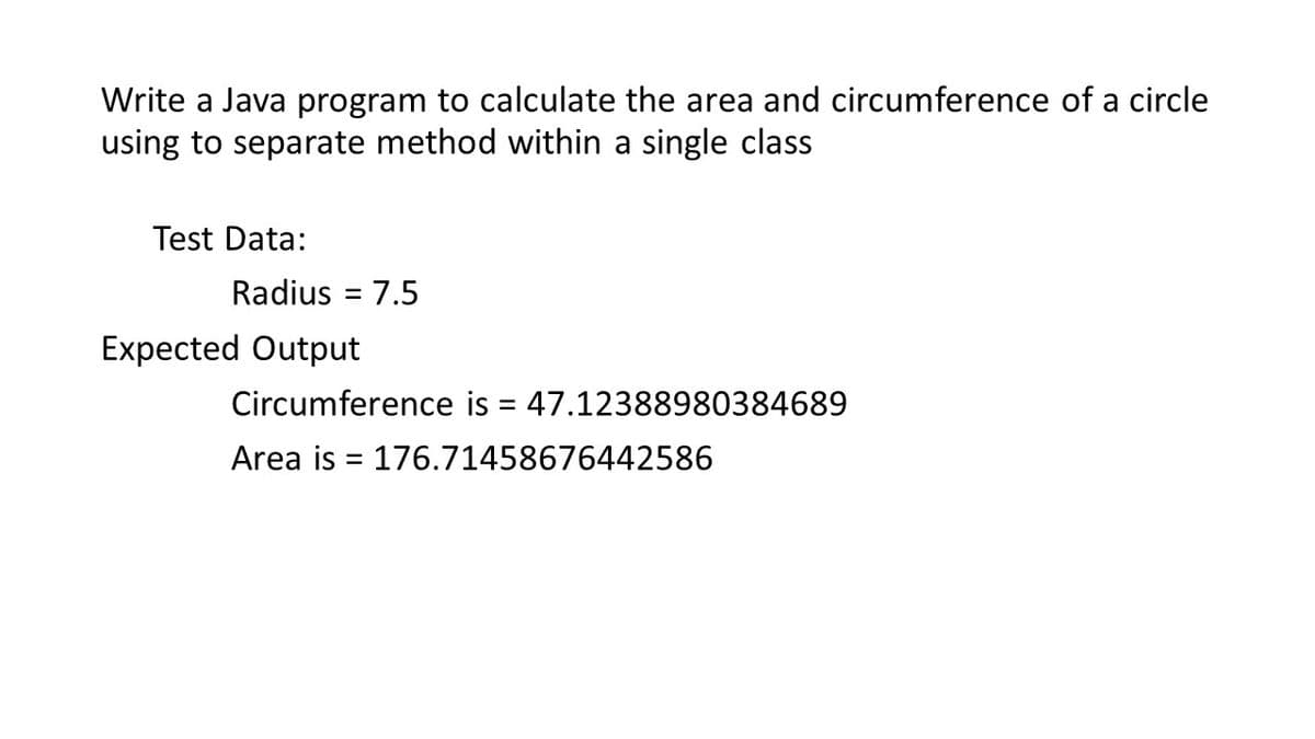 Write a Java program to calculate the area and circumference of a circle
using to separate method within a single class
Test Data:
Radius = 7.5
Expected Output
Circumference is = 47.12388980384689
%3D
Area is = 176.71458676442586
