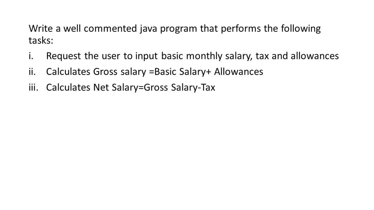 Write a well commented java program that performs the following
tasks:
Request the user to input basic monthly salary, tax and allowances
ii. Calculates Gross salary =Basic Salary+ Allowances
iii. Calculates Net Salary=Gross Salary-Tax
i.
