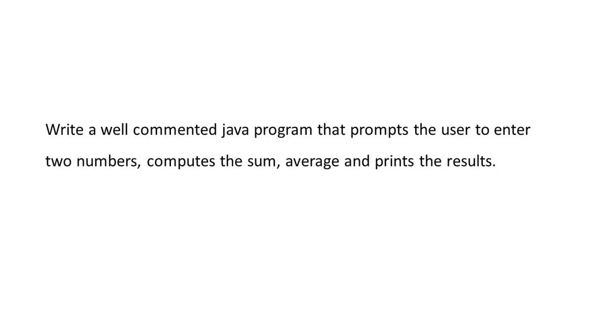 Write a well commented java program that prompts the user to enter
two numbers, computes the sum, average and prints the results.
