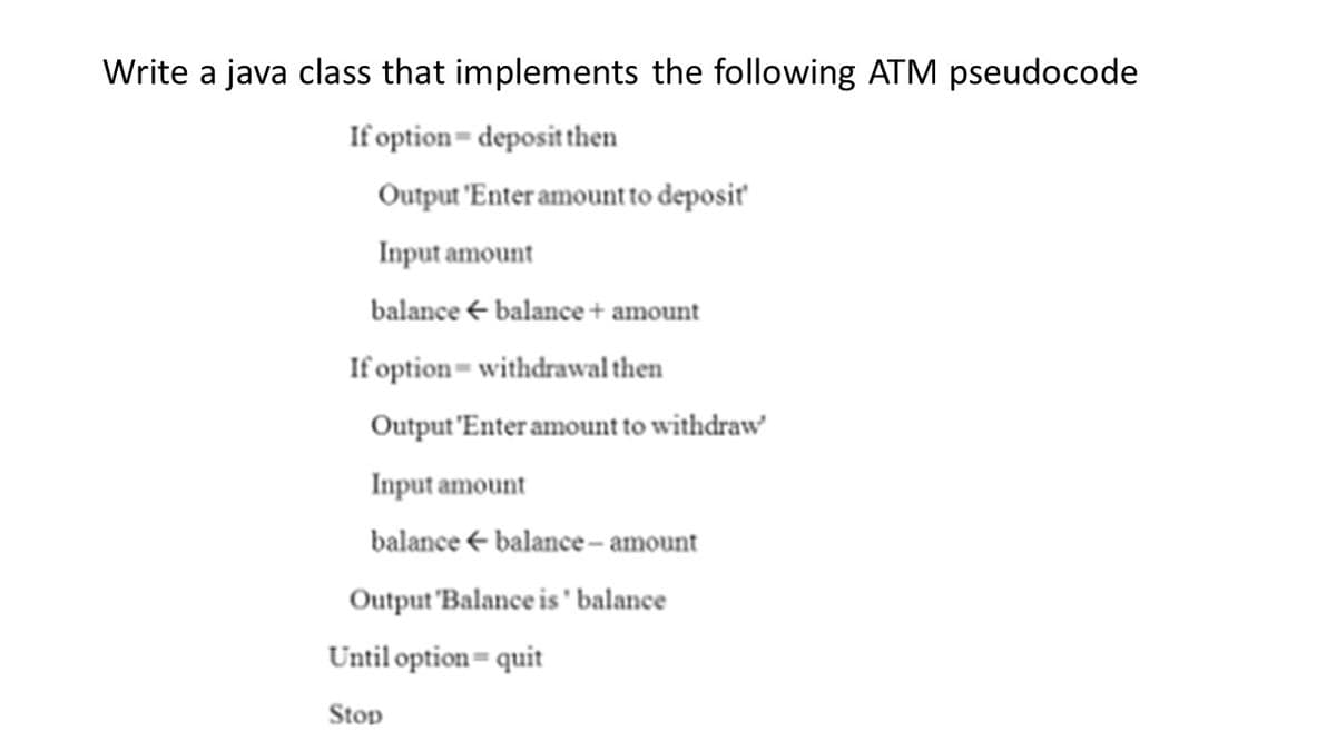 Write a java class that implements the following ATM pseudocode
If option=depositthen
Output 'Enter amountto deposiť
Input amount
balance + balance + amount
If option= withdrawal then
Output 'Enter amount to withdraw
Input amount
balance + balance – amount
Output 'Balance is ' balance
Until option= quit
Stop
