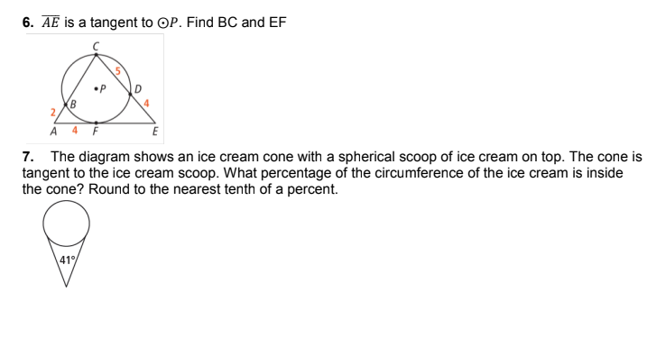 6. AE is a tangent to OP. Find BC and EF
A 4 F
7. The diagram shows an ice cream cone with a spherical scoop of ice cream on top. The cone is
tangent to the ice cream scoop. What percentage of the circumference of the ice cream is inside
the cone? Round to the nearest tenth of a percent.
41
