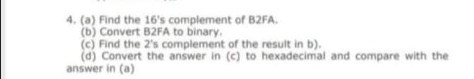 4. (a) Find the 16's complement of B2FA.
(b) Convert B2FA to binary.
(c) Find the 2's complement of the result in b).
(d) Convert the answer in (c) to hexadecimal and compare with the
answer in (a)
