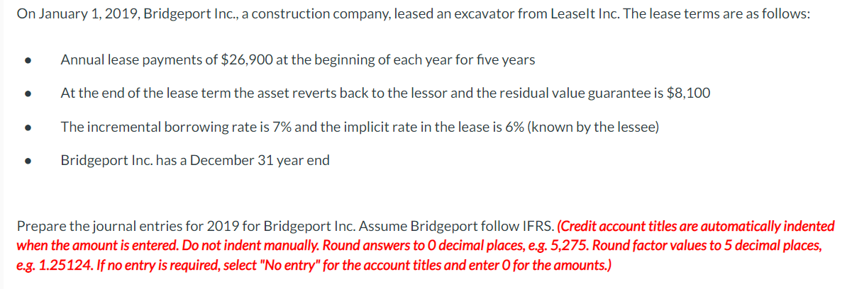 On January 1, 2019, Bridgeport Ic., a construction company, leased an excavator from Leaselt Inc. The lease terms are as follows:
Annual lease payments of $26,900 at the beginning of each year for five years
At the end of the lease term the asset reverts back to the lessor and the residual value guarantee is $8,100
The incremental borrowing rate is 7% and the implicit rate in the lease is 6% (known by the lessee)
Bridgeport Inc. has a December 31 year end
Prepare the journal entries for 2019 for Bridgeport Inc. Assume Bridgeport follow IFRS. (Credit account titles are automatically indented
when the amount is entered. Do not indent manually. Round answers to O decimal places, e.g. 5,275. Round factor values to 5 decimal places,
e.g. 1.25124. If no entry is required, select "No entry" for the account titles and enter O for the amounts.)
