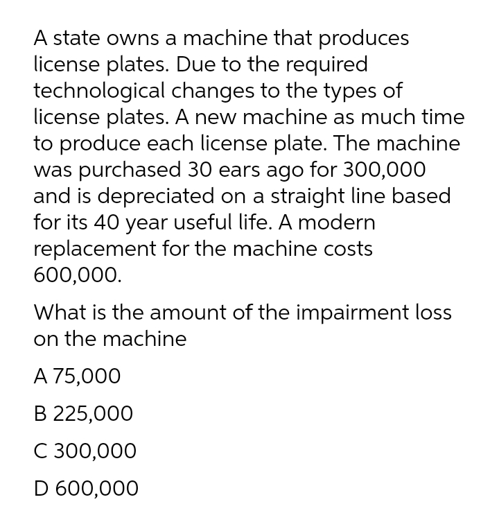 A state owns a machine that produces
license plates. Due to the required
technological changes to the types of
license plates. A new machine as much time
to produce each license plate. The machine
was purchased 30 ears ago for 300,000
and is depreciated on a straight line based
for its 40 year useful life. A modern
replacement for the machine costs
600,000.
What is the amount of the impairment loss
on the machine
А 75,000
B 225,000
С 300,000
D 600,000
